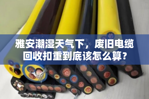 雅安潮湿天气下,废旧电缆回收扣重到底该怎么算? 雅安潮湿天气下,废旧电缆回收扣重到底该怎么算?