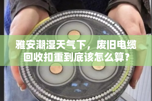 雅安潮湿天气下,废旧电缆回收扣重到底该怎么算? 雅安潮湿天气下,废旧电缆回收扣重到底该怎么算?