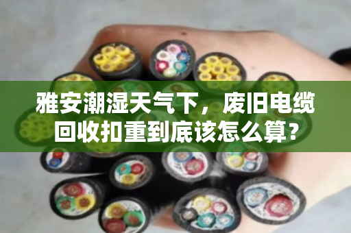 雅安潮湿天气下，废旧电缆回收扣重到底该怎么算？