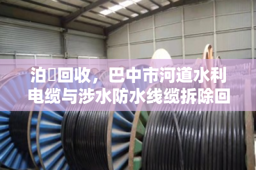 泊祎回收,巴中市河道水利电缆与涉水防水线缆拆除回收的专业实践 泊祎回收,巴中市河道水利电缆与涉水防水线缆拆除回收的专业实践