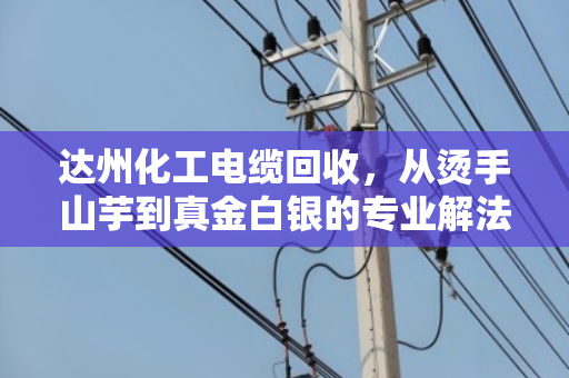 达州化工电缆回收，从烫手山芋到真金白银的专业解法