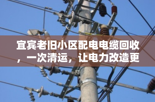 宜宾老旧小区配电电缆回收,一次清运,让电力改造更省心、更划算 宜宾老旧小区配电电缆回收,一次清运,让电力改造更省心、更划算