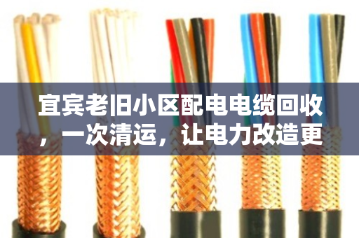 宜宾老旧小区配电电缆回收,一次清运,让电力改造更省心、更划算 宜宾老旧小区配电电缆回收,一次清运,让电力改造更省心、更划算