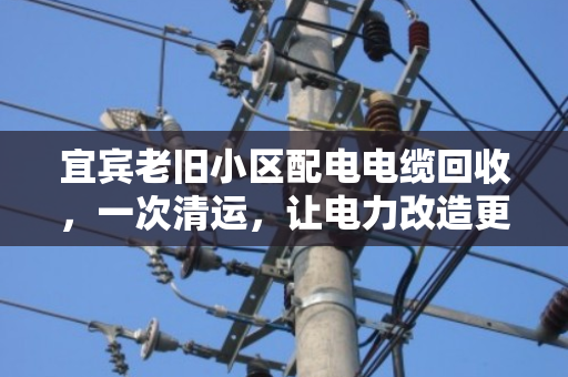 宜宾老旧小区配电电缆回收，一次清运，让电力改造更省心、更划算