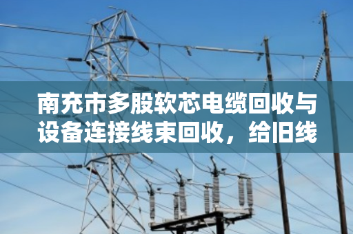 南充市多股软芯电缆回收与设备连接线束回收，给旧线缆找个好归宿
