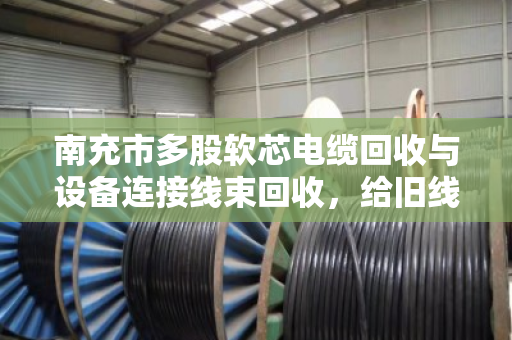 南充市多股软芯电缆回收与设备连接线束回收，给旧线缆找个好归宿