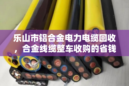 乐山市铝合金电力电缆回收，合金线缆整车收购的省钱之道