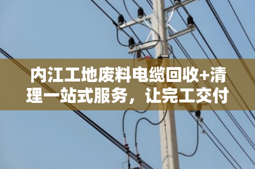 内江工地废料电缆回收+清理一站式服务,让完工交付更省心 内江工地废料电缆回收+清理一站式服务,让完工交付更省心