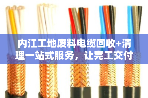 内江工地废料电缆回收+清理一站式服务，让完工交付更省心