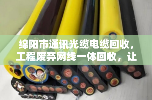 绵阳市通讯光缆电缆回收,工程废弃网线一体回收,让资源循环更省心 绵阳市通讯光缆电缆回收,工程废弃网线一体回收,让资源循环更省心