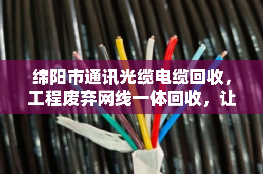 绵阳市通讯光缆电缆回收,工程废弃网线一体回收,让资源循环更省心 绵阳市通讯光缆电缆回收,工程废弃网线一体回收,让资源循环更省心