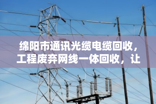 绵阳市通讯光缆电缆回收，工程废弃网线一体回收，让资源循环更省心