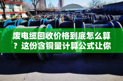 废电缆回收价格到底怎么算?这份含铜量计算公式让你秒懂 废电缆回收价格到底怎么算?这份含铜量计算公式让你秒懂