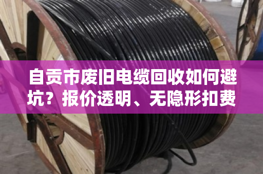 自贡市废旧电缆回收如何避坑？报价透明、无隐形扣费商家这样选