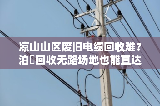 凉山山区废旧电缆回收难?泊祎回收无路场地也能直达上门 凉山山区废旧电缆回收难?泊祎回收无路场地也能直达上门