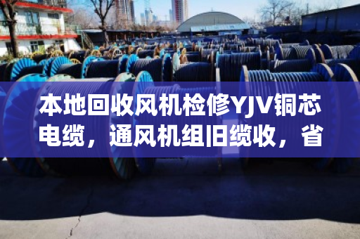 本地回收风机检修YJV铜芯电缆，通风机组旧缆收，省钱又省心