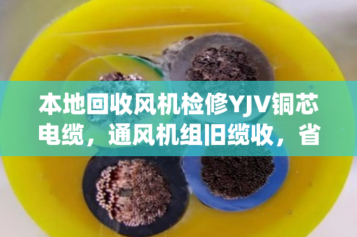 本地回收风机检修YJV铜芯电缆，通风机组旧缆收，省钱又省心
