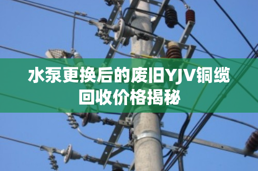 水泵更换后的废旧YJV铜缆回收价格揭秘 水泵更换后的废旧YJV铜缆回收价格揭秘