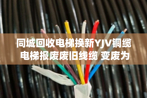 同城回收电梯换新YJV铜缆 电梯报废废旧线缆 变废为宝正当时