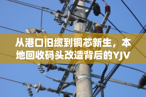 从港口旧缆到铜芯新生,本地回收码头改造背后的YJV电缆循环密码 从港口旧缆到铜芯新生,本地回收码头改造背后的YJV电缆循环密码