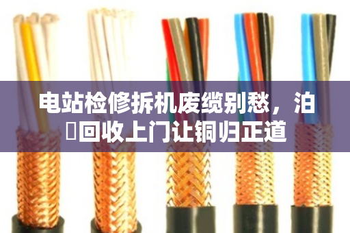 电站检修拆机废缆别愁，泊祎回收上门让铜归正道