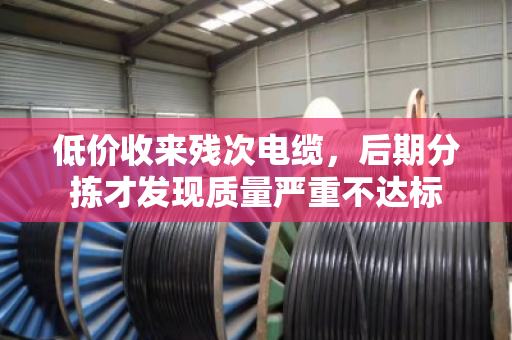 低价收来残次电缆，后期分拣才发现质量严重不达标