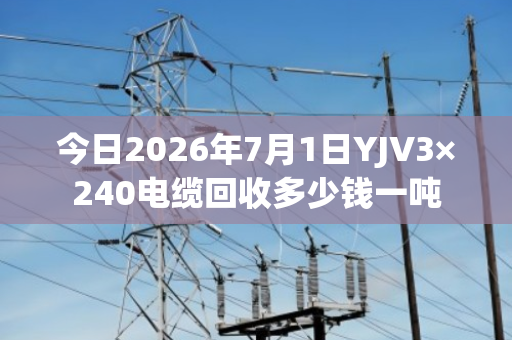 今日2026年7月1日YJV3×240电缆回收多少钱一吨