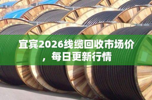 宜宾2026线缆回收市场价,每日更新行情 宜宾2026线缆回收市场价,每日更新行情