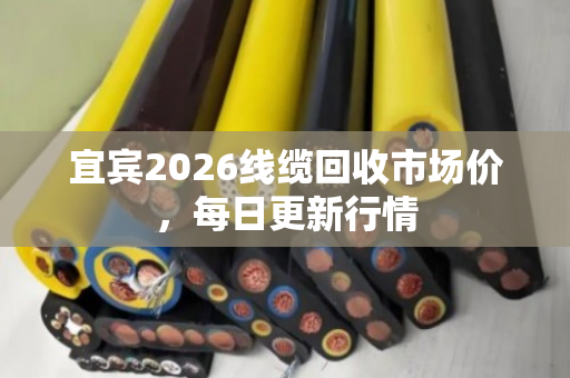 宜宾2026线缆回收市场价,每日更新行情 宜宾2026线缆回收市场价,每日更新行情