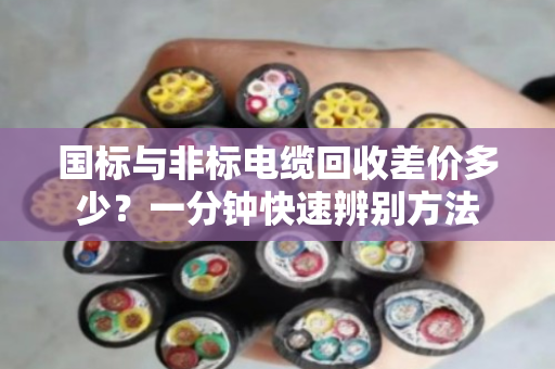 国标与非标电缆回收差价多少?一分钟快速辨别方法 国标与非标电缆回收差价多少?一分钟快速辨别方法