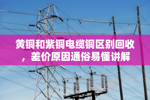 黄铜和紫铜电缆铜区别回收,差价原因通俗易懂讲解 黄铜和紫铜电缆铜区别回收,差价原因通俗易懂讲解