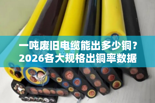 一吨废旧电缆能出多少铜?2026各大规格出铜率数据表 一吨废旧电缆能出多少铜?2026各大规格出铜率数据表