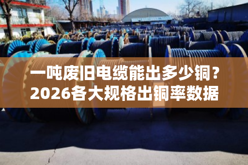 一吨废旧电缆能出多少铜?2026各大规格出铜率数据表 一吨废旧电缆能出多少铜?2026各大规格出铜率数据表