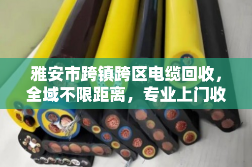 雅安市跨镇跨区电缆回收，全域不限距离，专业上门收购助力绿色循环