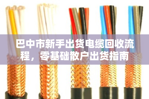 巴中市新手出货电缆回收流程,零基础散户出货指南 巴中市新手出货电缆回收流程,零基础散户出货指南