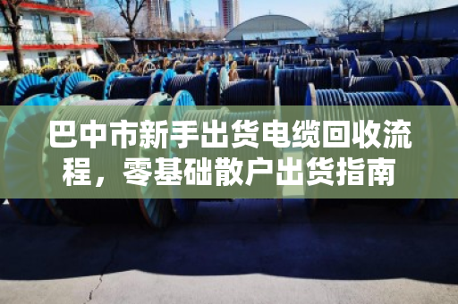 巴中市新手出货电缆回收流程,零基础散户出货指南 巴中市新手出货电缆回收流程,零基础散户出货指南