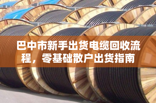 巴中市新手出货电缆回收流程，零基础散户出货指南