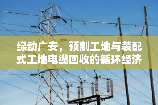 绿动广安,预制工地与装配式工地电缆回收的循环经济新路径 绿动广安,预制工地与装配式工地电缆回收的循环经济新路径