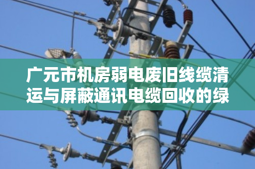 广元市机房弱电废旧线缆清运与屏蔽通讯电缆回收的绿色转型路径