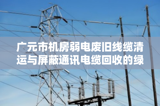 广元市机房弱电废旧线缆清运与屏蔽通讯电缆回收的绿色转型路径