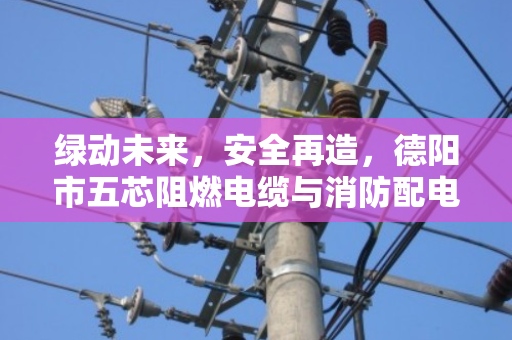 绿动未来，安全再造，德阳市五芯阻燃电缆与消防配电专用线缆回收的价值重塑
