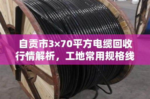 自贡市3×70平方电缆回收行情解析,工地常用规格线缆最新报价与价值重估 自贡市3×70平方电缆回收行情解析,工地常用规格线缆最新报价与价值重估