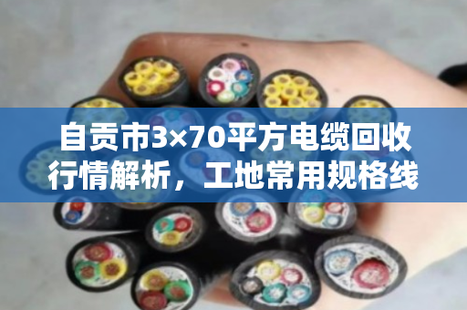 自贡市3×70平方电缆回收行情解析,工地常用规格线缆最新报价与价值重估 自贡市3×70平方电缆回收行情解析,工地常用规格线缆最新报价与价值重估