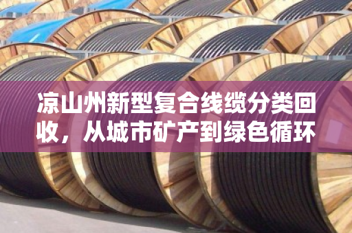 凉山州新型复合线缆分类回收,从城市矿产到绿色循环的民族地区转型样本 凉山州新型复合线缆分类回收,从城市矿产到绿色循环的民族地区转型样本