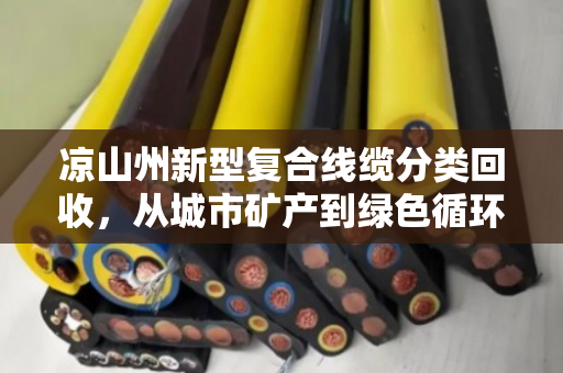 凉山州新型复合线缆分类回收,从城市矿产到绿色循环的民族地区转型样本 凉山州新型复合线缆分类回收,从城市矿产到绿色循环的民族地区转型样本