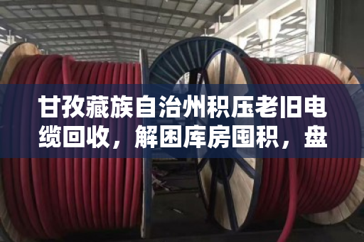 甘孜藏族自治州积压老旧电缆回收,解困库房囤积,盘活贬值资产的价值重生 甘孜藏族自治州积压老旧电缆回收,解困库房囤积,盘活贬值资产的价值重生