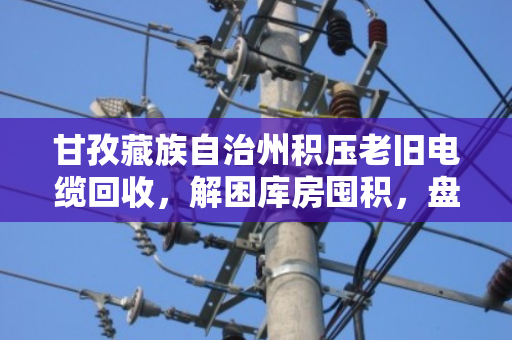 甘孜藏族自治州积压老旧电缆回收,解困库房囤积,盘活贬值资产的价值重生 甘孜藏族自治州积压老旧电缆回收,解困库房囤积,盘活贬值资产的价值重生