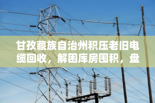甘孜藏族自治州积压老旧电缆回收，解困库房囤积，盘活贬值资产的价值重生