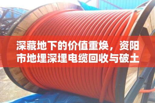 深藏地下的价值重焕，资阳市地埋深埋电缆回收与破土开挖全套清运的专业实践