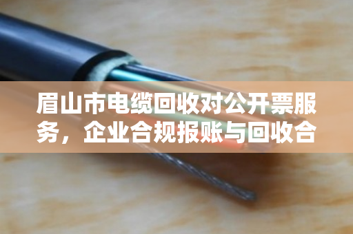 眉山市电缆回收对公开票服务,企业合规报账与回收合作的共赢之道 眉山市电缆回收对公开票服务,企业合规报账与回收合作的共赢之道